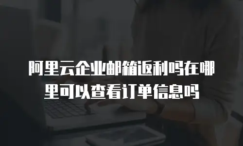 阿里云企业邮箱返利吗在哪里可以查看订单信息吗