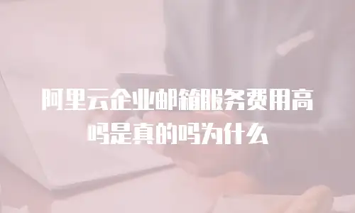 阿里云企业邮箱服务费用高吗是真的吗为什么