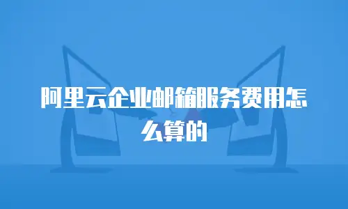 阿里云企业邮箱服务费用怎么算的