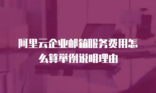 阿里云企业邮箱服务费用怎么算举例说明理由