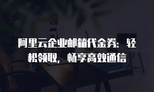 阿里云企业邮箱代金券：轻松领取，畅享高效通信