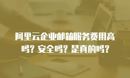 阿里云企业邮箱服务费用高吗？安全吗？是真的吗？