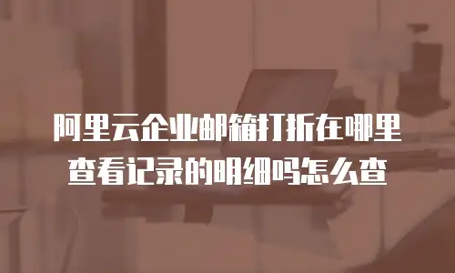 阿里云企业邮箱打折在哪里查看记录的明细吗怎么查