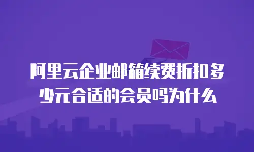 阿里云企业邮箱续费折扣多少元合适的会员吗为什么