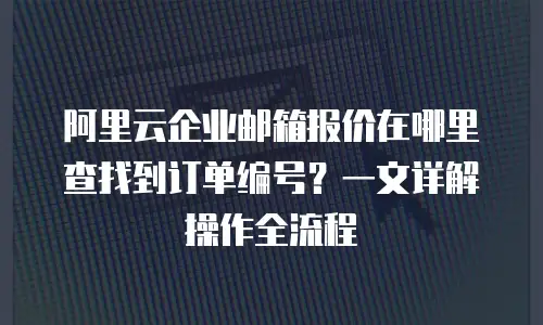 阿里云企业邮箱报价在哪里查找到订单编号？一文详解操作全流程