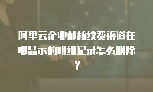 阿里云企业邮箱续费渠道在哪显示的明细记录怎么删除？