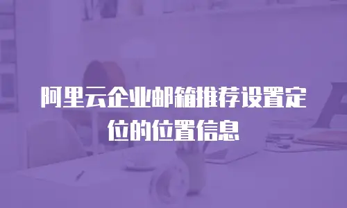 阿里云企业邮箱推荐设置定位的位置信息