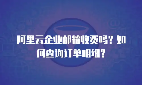 阿里云企业邮箱收费吗？如何查询订单明细？