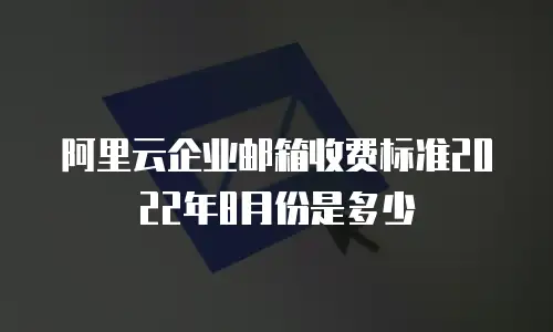 阿里云企业邮箱收费标准2022年8月份是多少