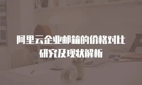 阿里云企业邮箱的价格对比研究及现状解析