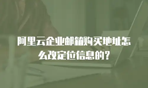 阿里云企业邮箱购买地址怎么改定位信息的?