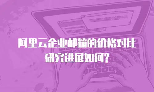 阿里云企业邮箱的价格对比研究进展如何?