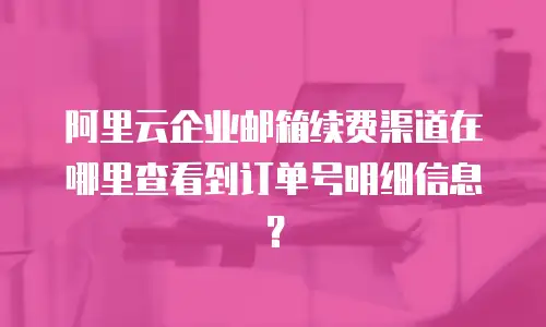 阿里云企业邮箱续费渠道在哪里查看到订单号明细信息？