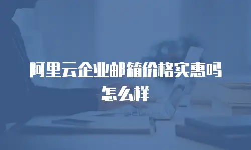 阿里云企业邮箱价格实惠吗怎么样