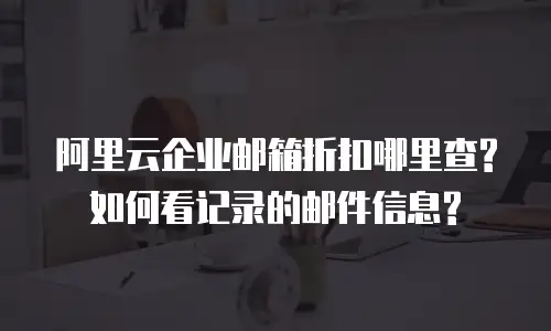 阿里云企业邮箱折扣哪里查?如何看记录的邮件信息?