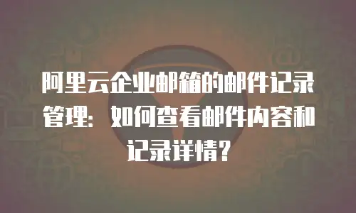 阿里云企业邮箱的邮件记录管理：如何查看邮件内容和记录详情？