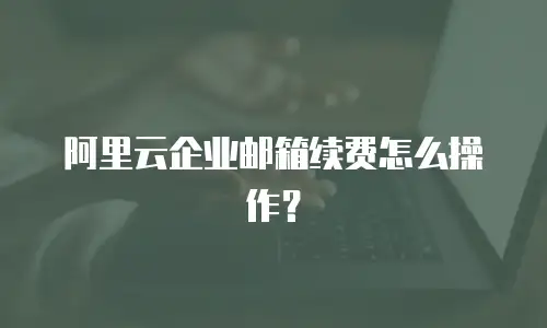 阿里云企业邮箱续费怎么操作？