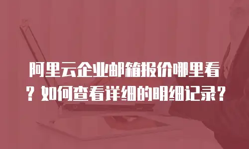 阿里云企业邮箱报价哪里看？如何查看详细的明细记录？