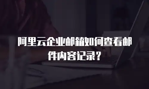 阿里云企业邮箱如何查看邮件内容记录？