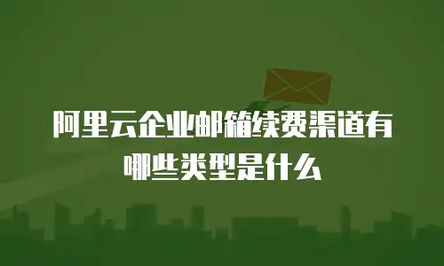 阿里云企业邮箱续费渠道有哪些类型是什么