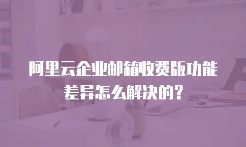 阿里云企业邮箱收费版功能差异怎么解决的？