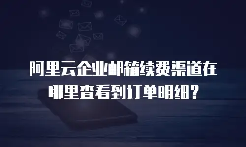 阿里云企业邮箱续费渠道在哪里查看到订单明细?