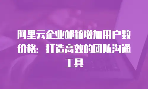 阿里云企业邮箱增加用户数价格：打造高效的团队沟通工具
