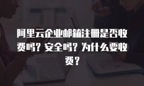 阿里云企业邮箱注册是否收费吗？安全吗？为什么要收费？