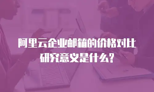 阿里云企业邮箱的价格对比研究意义是什么?