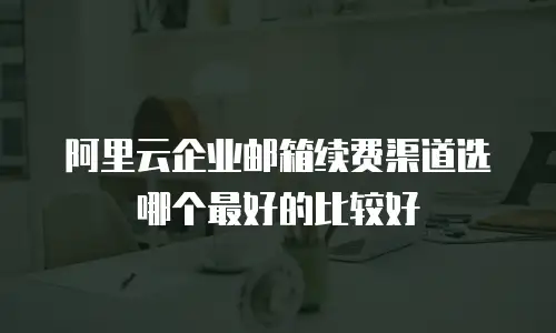 阿里云企业邮箱续费渠道选哪个最好的比较好
