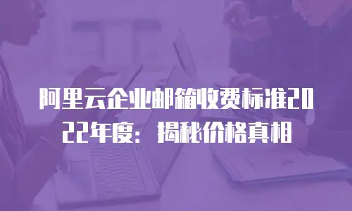 阿里云企业邮箱收费标准2022年度：揭秘价格真相