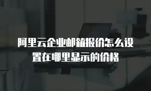 阿里云企业邮箱报价怎么设置在哪里显示的价格