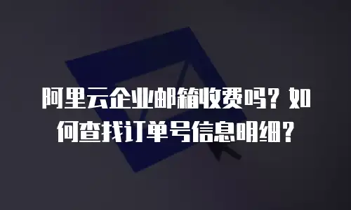 阿里云企业邮箱收费吗？如何查找订单号信息明细？
