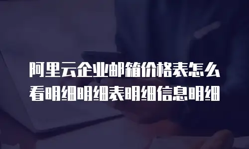 阿里云企业邮箱价格表怎么看明细明细表明细信息明细
