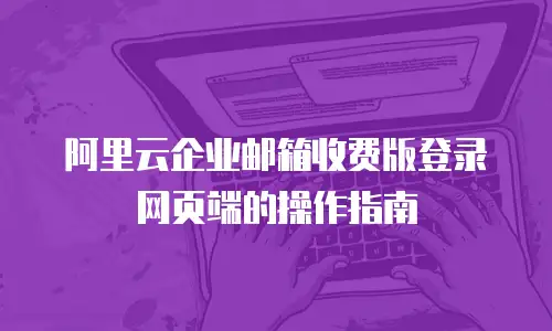 阿里云企业邮箱收费版登录网页端的操作指南