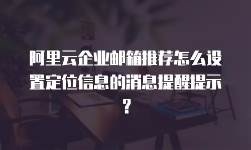 阿里云企业邮箱推荐怎么设置定位信息的消息提醒提示？