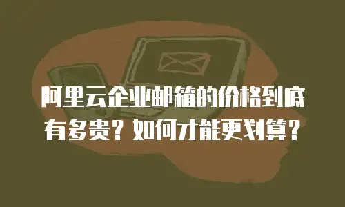 阿里云企业邮箱的价格到底有多贵？如何才能更划算？