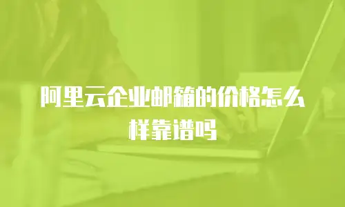 阿里云企业邮箱的价格怎么样靠谱吗