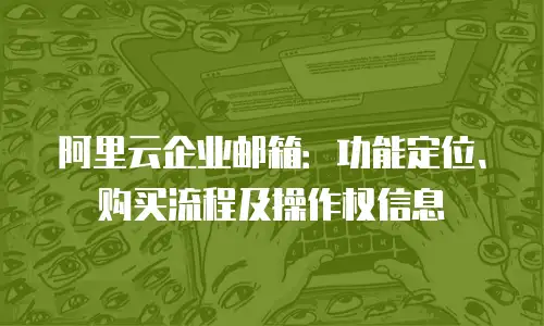 阿里云企业邮箱：功能定位、购买流程及操作权信息