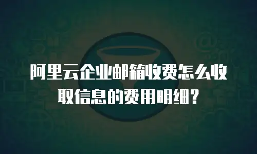 阿里云企业邮箱收费怎么收取信息的费用明细？