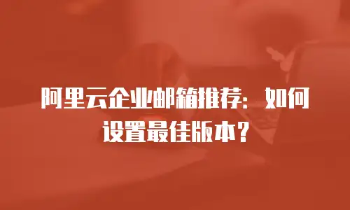 阿里云企业邮箱推荐：如何设置最佳版本？