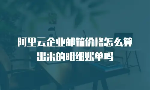 阿里云企业邮箱价格怎么算出来的明细账单吗