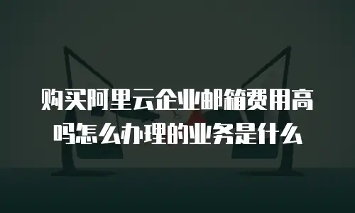 购买阿里云企业邮箱费用高吗怎么办理的业务是什么