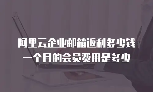 阿里云企业邮箱返利多少钱一个月的会员费用是多少