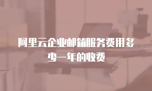 阿里云企业邮箱服务费用多少一年的收费
