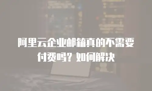 阿里云企业邮箱真的不需要付费吗？如何解决