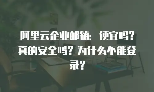 阿里云企业邮箱：便宜吗？真的安全吗？为什么不能登录？