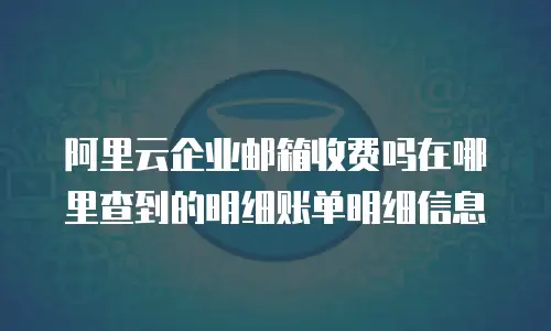 阿里云企业邮箱收费吗在哪里查到的明细账单明细信息