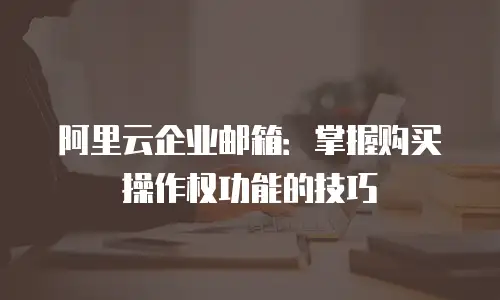 阿里云企业邮箱：掌握购买操作权功能的技巧