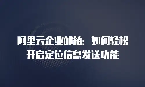 阿里云企业邮箱：如何轻松开启定位信息发送功能